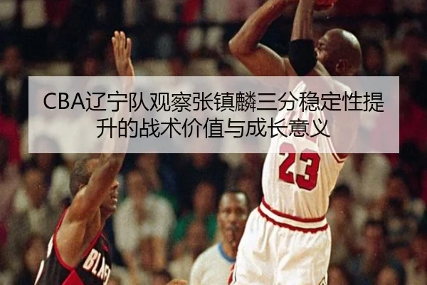 CBA辽宁队观察张镇麟三分稳定性提升的战术价值与成长意义