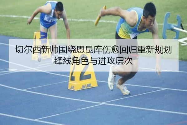 切尔西新帅围绕恩昆库伤愈回归重新规划锋线角色与进攻层次